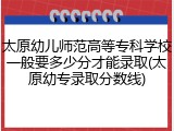 太原幼儿师范高等专科学校一般要多少分才能录取(太原幼专录取分数线)