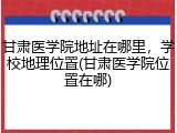 甘肃医学院地址在哪里，学校地理位置(甘肃医学院位置在哪)