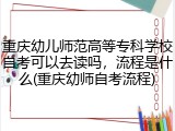 重庆幼儿师范高等专科学校自考可以去读吗，流程是什么(重庆幼师自考流程)