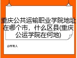重庆公共运输职业学院地址在哪个市，什么区县(重庆公运学院在何地)