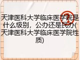 天津医科大学临床医学院是什么级别，公办还是民办(天津医科大学临床医学院性质)