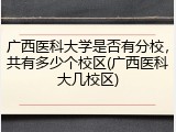 广西医科大学是否有分校，共有多少个校区(广西医科大几校区)