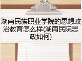 湖南民族职业学院的思想政治教育怎么样(湖南民院思政如何)