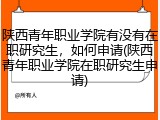 陕西青年职业学院有没有在职研究生，如何申请(陕西青年职业学院在职研究生申请)