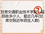 甘肃交通职业技术学院一届招收多少人，最近几年(甘肃交院近年招生人数)