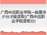 广西中远职业学院一般要多少分才能录取(广西中远职业学院录取分)