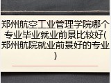 郑州航空工业管理学院哪个专业毕业就业前景比较好(郑州航院就业前景好的专业)