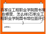 石家庄工程职业学院图书馆在哪里，怎么样(石家庄工程职业学院图书馆位置评价)
