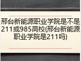邢台新能源职业学院是不是211或985高校(邢台新能源职业学院是211吗)