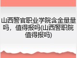 山西警官职业学院含金量量吗，值得报吗(山西警职院值得报吗)