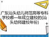 广东汕头幼儿师范高等专科学校哪一年成立建校的(汕头幼师建校年份)