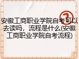 安徽工商职业学院自考可以去读吗，流程是什么(安徽工商职业学院自考流程)