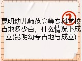 昆明幼儿师范高等专科学校占地多少亩，什么情况下成立(昆明幼专占地与成立)