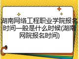 湖南网络工程职业学院报名时间一般是什么时候(湖南网院报名时间)