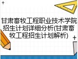 甘肃畜牧工程职业技术学院招生计划详细分析(甘肃畜牧工程招生计划解析)