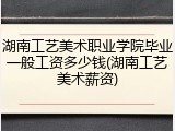 湖南工艺美术职业学院毕业一般工资多少钱(湖南工艺美术薪资)