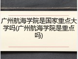 广州航海学院是国家重点大学吗(广州航海学院是重点吗)