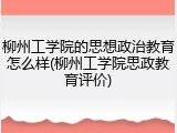 柳州工学院的思想政治教育怎么样(柳州工学院思政教育评价)