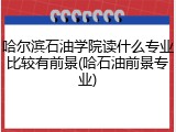 哈尔滨石油学院读什么专业比较有前景(哈石油前景专业)