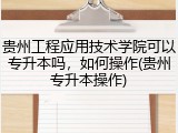 贵州工程应用技术学院可以专升本吗，如何操作(贵州专升本操作)