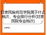 甘肃民族师范学院属于什么档次，专业排行分析(甘肃民院专业档次)