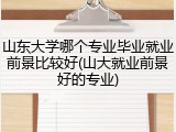 山东大学哪个专业毕业就业前景比较好(山大就业前景好的专业)