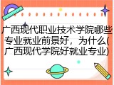 广西现代职业技术学院哪些专业就业前景好，为什么(广西现代学院好就业专业)