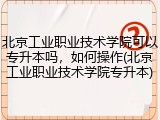 北京工业职业技术学院可以专升本吗，如何操作(北京工业职业技术学院专升本)