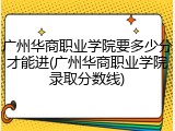 广州华商职业学院要多少分才能进(广州华商职业学院录取分数线)