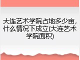 大连艺术学院占地多少亩，什么情况下成立(大连艺术学院面积)