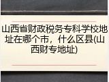 山西省财政税务专科学校地址在哪个市，什么区县(山西财专地址)