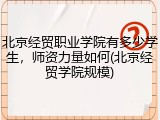 北京经贸职业学院有多少学生，师资力量如何(北京经贸学院规模)