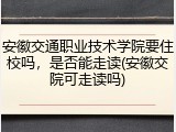 安徽交通职业技术学院要住校吗，是否能走读(安徽交院可走读吗)
