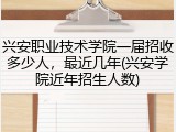 兴安职业技术学院一届招收多少人，最近几年(兴安学院近年招生人数)