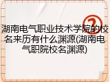 湖南电气职业技术学院的校名来历有什么渊源(湖南电气职院校名渊源)