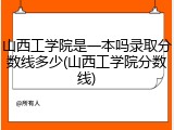 山西工学院是一本吗录取分数线多少(山西工学院分数线)