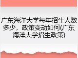 广东海洋大学每年招生人数多少，政策变动如何(广东海洋大学招生政策)