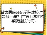 甘肃民族师范学院建校时间是哪一年？(甘肃民族师范学院建校时间)