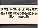陕西财经职业技术学院是不是211或985高校(陕财职院是211/985吗)