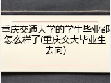 重庆交通大学的学生毕业都怎么样了(重庆交大毕业生去向)