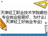 天津轻工职业技术学院哪些专业就业前景好，为什么(天津轻工好就业专业)