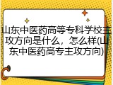 山东中医药高等专科学校主攻方向是什么，怎么样(山东中医药高专主攻方向)