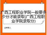 广西工程职业学院一般要多少分才能录取(广西工程职业学院录取分)