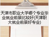 天津市职业大学哪个专业毕业就业前景比较好(天津职大就业前景好专业)
