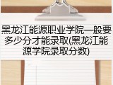 黑龙江能源职业学院一般要多少分才能录取(黑龙江能源学院录取分数)