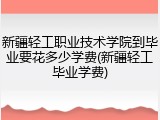 新疆轻工职业技术学院到毕业要花多少学费(新疆轻工毕业学费)