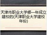 天津市职业大学哪一年成立建校的(天津职业大学建校年份)