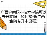 广西金融职业技术学院可以专升本吗，如何操作(广西金融专升本流程)