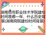 湖南商务职业技术学院建校时间是哪一年，什么历史背景(湖南商院建校时间背景)