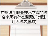 广州珠江职业技术学院的校名来历有什么渊源(广州珠江职校名渊源)